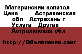 Материнский капитал › Цена ­ 55 - Астраханская обл., Астрахань г. Услуги » Другие   . Астраханская обл.